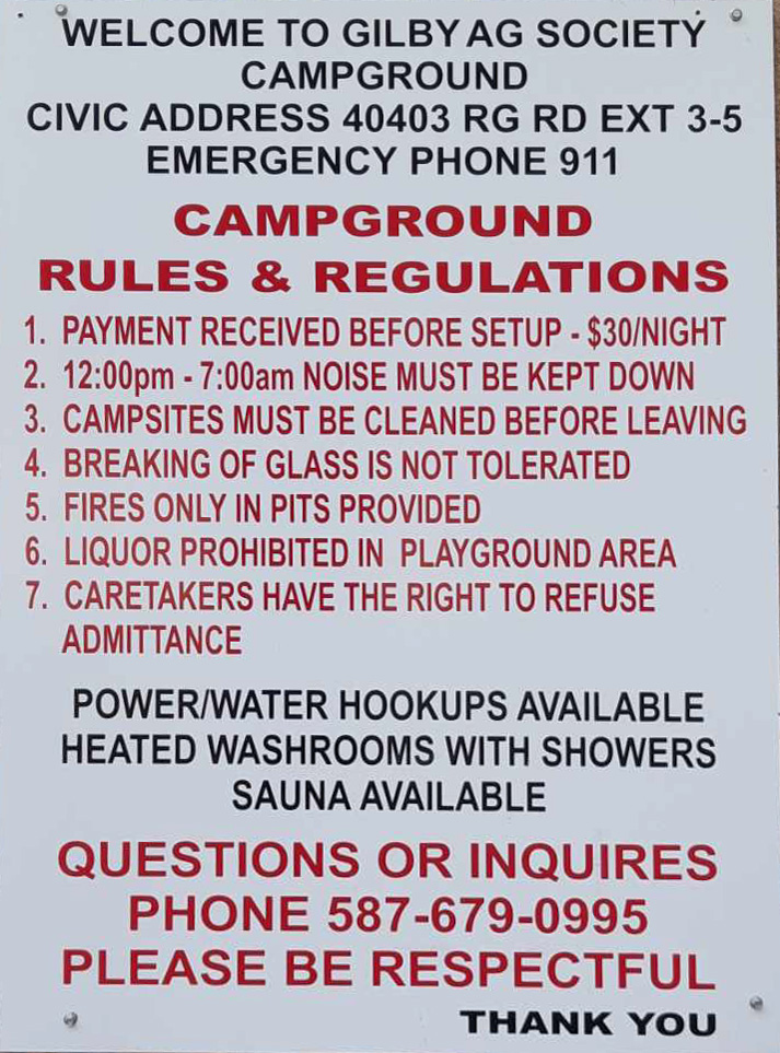 
WELCOME TO GILBY AG SOCIETY
CAMPGROUND
CIVIC ADDRESS 40403 RG RD EXT 3-5 EMERGENCY PHONE 911
CAMPGROUND
RULES & REGULATIONS 1. PAYMENT RECEIVED BEFORE SETUP - $30/NIGHT 2. 12:00pm-7:00am NOISE MUST BE KEPT DOWN 3. CAMPSITES MUST BE CLEANED BEFORE LEAVING 4. BREAKING OF GLASS IS NOT TOLERATED 5. FIRES ONLY IN PITS PROVIDED
6. LIQUOR PROHIBITED IN PLAYGROUND AREA 7. CARETAKERS HAVE THE RIGHT TO REFUSE ADMITTANCE
POWER/WATER HOOKUPS AVAILABLE HEATED WASHROOMS WITH SHOWERS SAUNA AVAILABLE
QUESTIONS OR INQUIRES PHONE 587-679-0995 PLEASE BE RESPECTFUL
THANK YOU